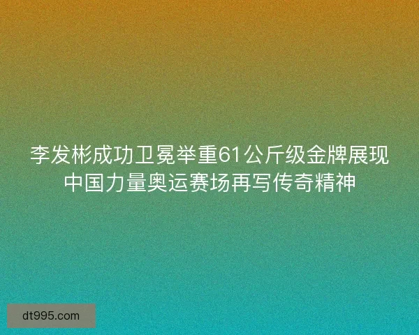 李发彬成功卫冕举重61公斤级金牌展现中国力量奥运赛场再写传奇精神