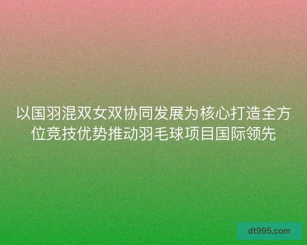 以国羽混双女双协同发展为核心打造全方位竞技优势推动羽毛球项目国际领先