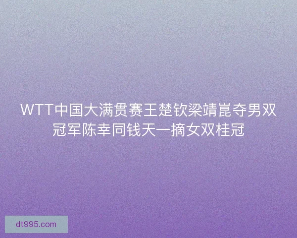 WTT中国大满贯赛王楚钦梁靖崑夺男双冠军陈幸同钱天一摘女双桂冠