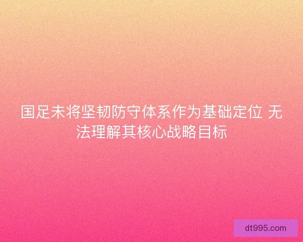 国足未将坚韧防守体系作为基础定位 无法理解其核心战略目标