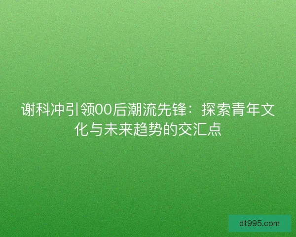 谢科冲引领00后潮流先锋：探索青年文化与未来趋势的交汇点